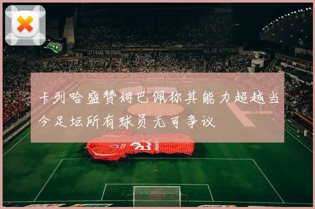 卡列哈盛赞姆巴佩称其能力超越当今足坛所有球员无可争议