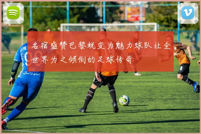 名宿盛赞巴黎蜕变为魅力球队让全世界为之倾倒的足球传奇