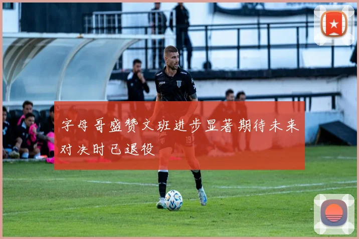 字母哥盛赞文班进步显著期待未来对决时已退役
