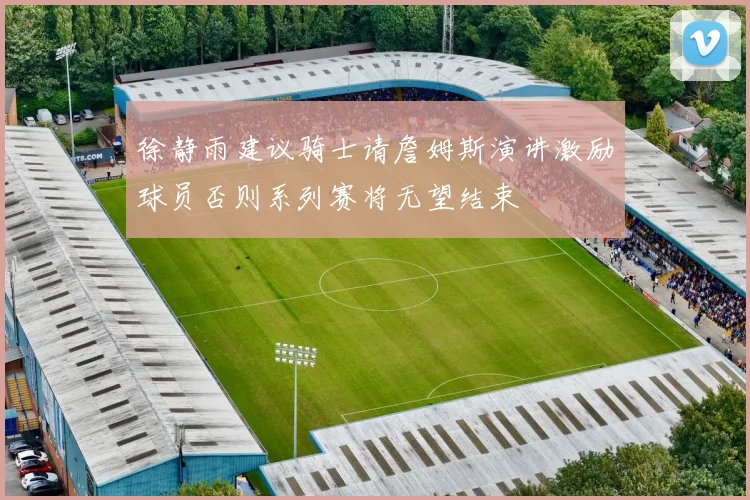 徐静雨建议骑士请詹姆斯演讲激励球员否则系列赛将无望结束