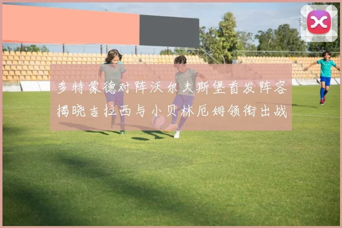 多特蒙德对阵沃尔夫斯堡首发阵容揭晓吉拉西与小贝林厄姆领衔出战