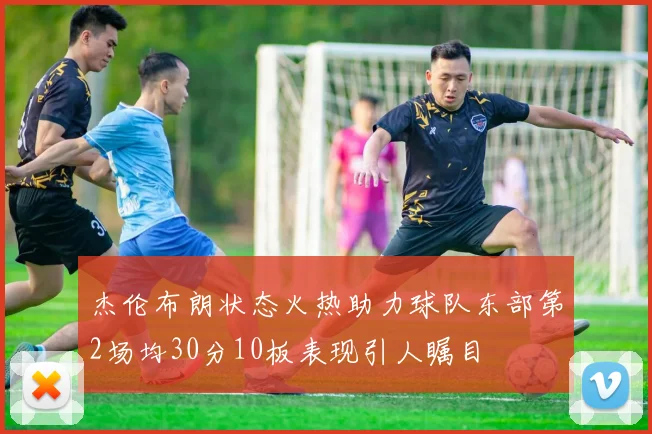 杰伦布朗状态火热助力球队东部第2场均30分10板表现引人瞩目