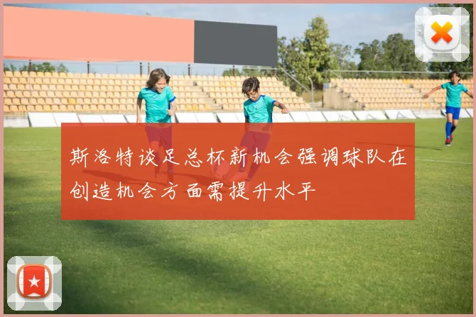 斯洛特谈足总杯新机会强调球队在创造机会方面需提升水平